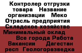 Контролер отгрузки товара › Название организации ­ Меко › Отрасль предприятия ­ Складское хозяйство › Минимальный оклад ­ 25 000 - Все города Работа » Вакансии   . Дагестан респ.,Геологоразведка п.